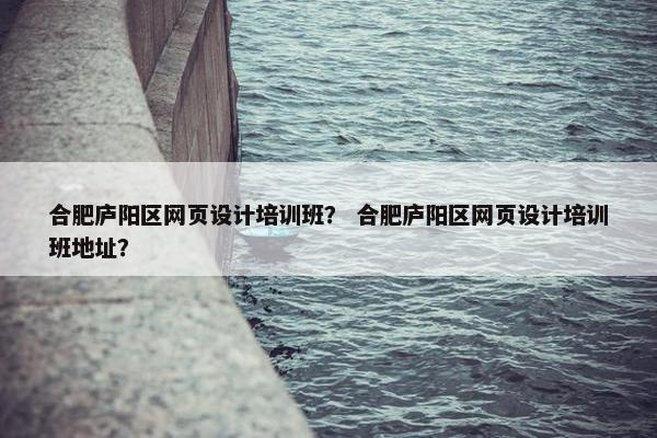 合肥庐阳区网页设计培训班？ 合肥庐阳区网页设计培训班地址？