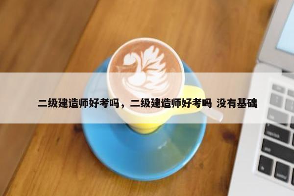 二级建造师好考吗，二级建造师好考吗 没有基础