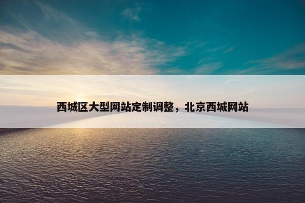 西城区大型网站定制调整，北京西城网站