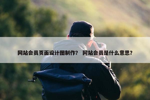 网站会员页面设计图制作？ 网站会员是什么意思？