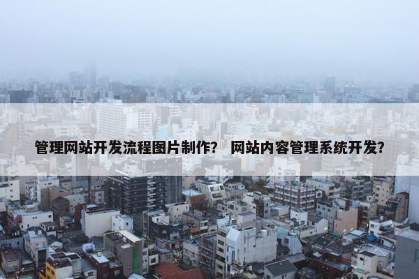 管理网站开发流程图片制作？ 网站内容管理系统开发？