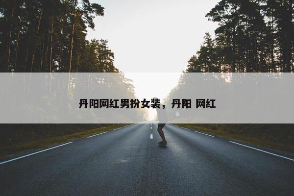 丹阳网红男扮女装，丹阳 网红