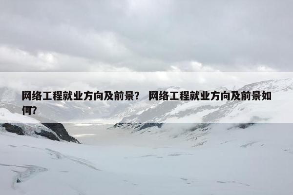 网络工程就业方向及前景？ 网络工程就业方向及前景如何？