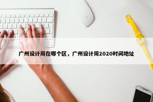 广州设计周在哪个区，广州设计周2020时间地址
