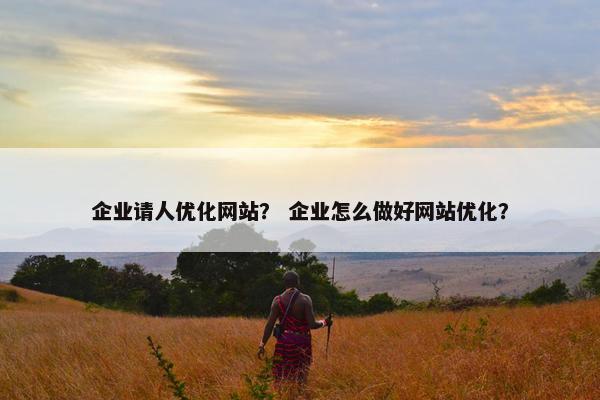 企业请人优化网站？ 企业怎么做好网站优化？