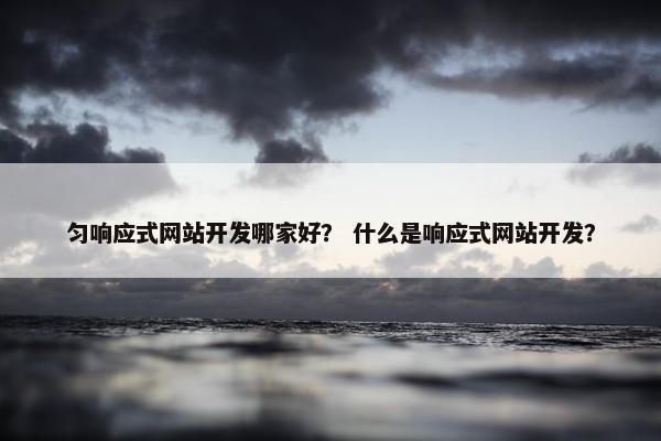 匀响应式网站开发哪家好？ 什么是响应式网站开发？