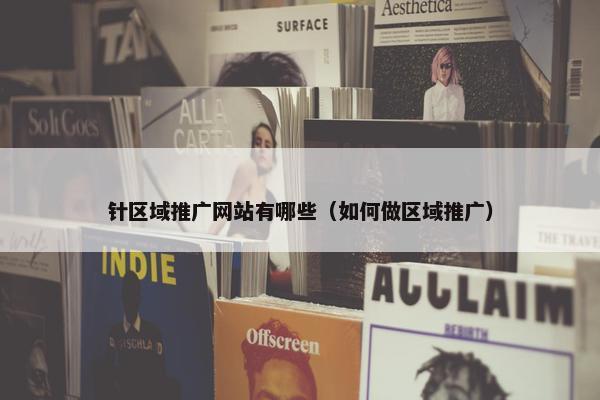 针区域推广网站有哪些（如何做区域推广）