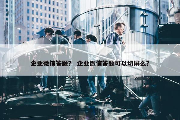 企业微信答题？ 企业微信答题可以切屏么？