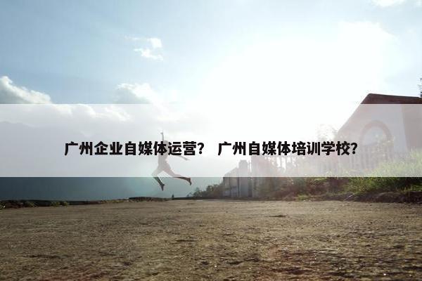 广州企业自媒体运营？ 广州自媒体培训学校？