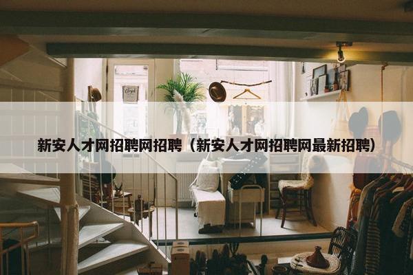 新安人才网招聘网招聘（新安人才网招聘网最新招聘）