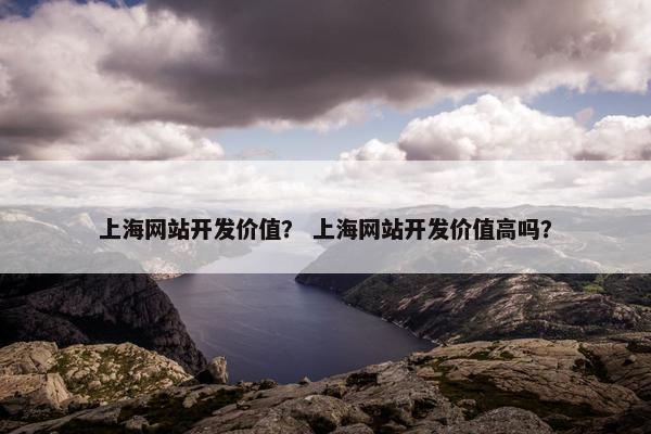 上海网站开发价值？ 上海网站开发价值高吗？
