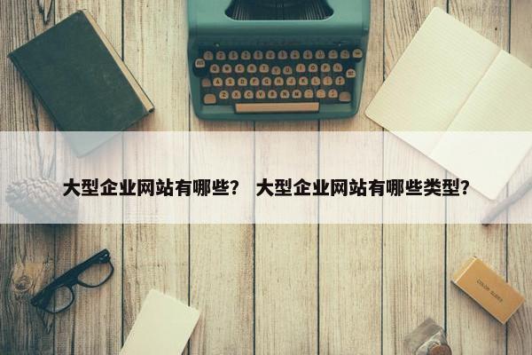 大型企业网站有哪些？ 大型企业网站有哪些类型？