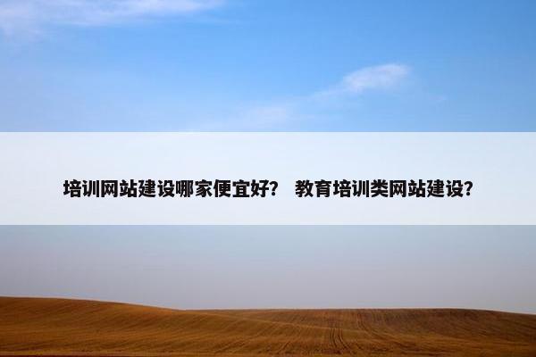 培训网站建设哪家便宜好？ 教育培训类网站建设？