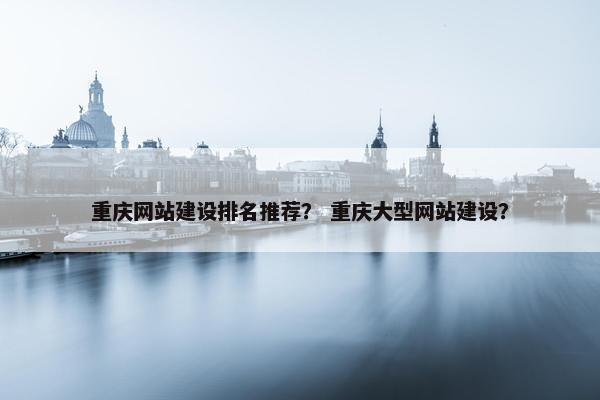 重庆网站建设排名推荐？ 重庆大型网站建设？