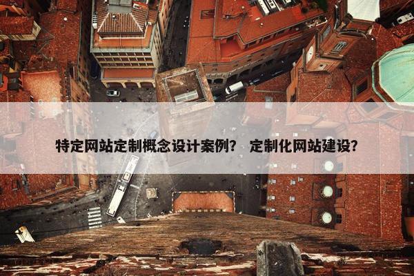 特定网站定制概念设计案例？ 定制化网站建设？