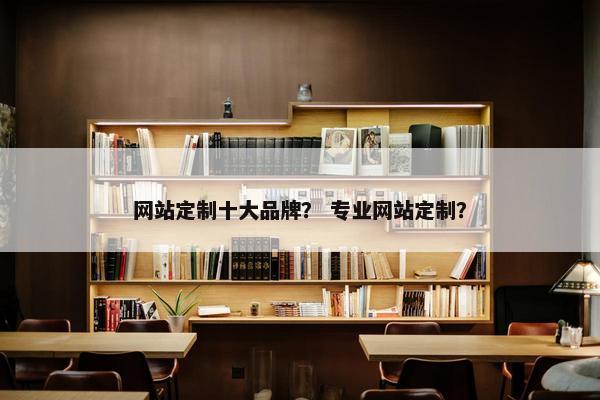 网站定制十大品牌？ 专业网站定制？