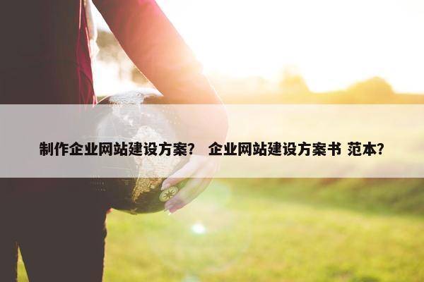 制作企业网站建设方案？ 企业网站建设方案书 范本？