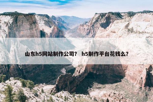 山东h5网站制作公司？ h5制作平台花钱么？