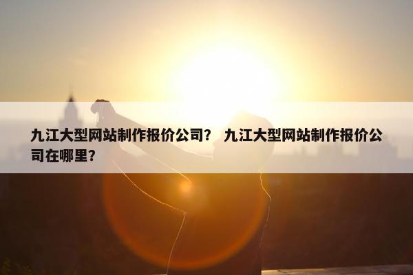 九江大型网站制作报价公司？ 九江大型网站制作报价公司在哪里？