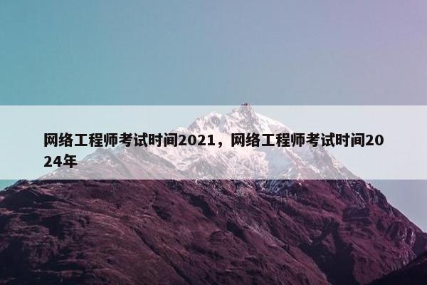 网络工程师考试时间2021，网络工程师考试时间2024年