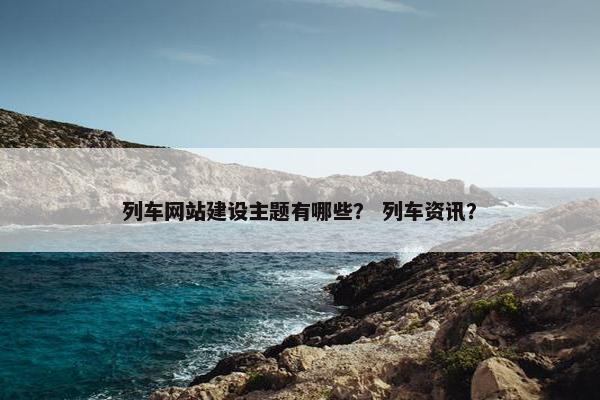 列车网站建设主题有哪些？ 列车资讯？