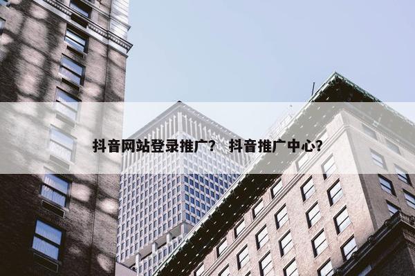 抖音网站登录推广？ 抖音推广中心？