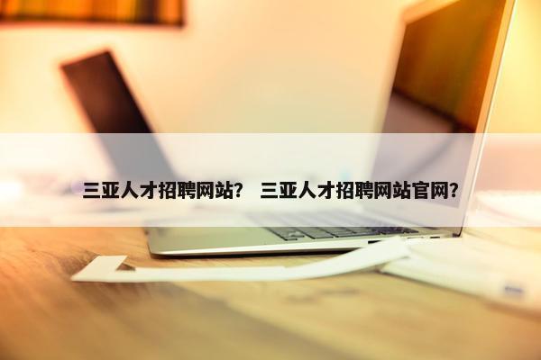 三亚人才招聘网站？ 三亚人才招聘网站官网？