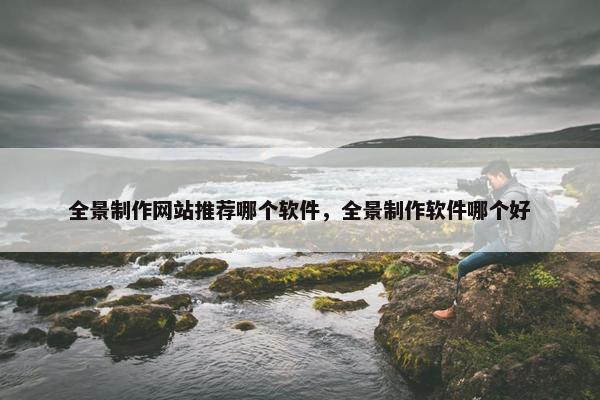 全景制作网站推荐哪个软件，全景制作软件哪个好
