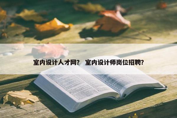 室内设计人才网？ 室内设计师岗位招聘？