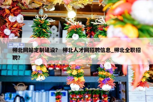 柳北网站定制建设？ 柳北人才网招聘信息_柳北全职招聘？