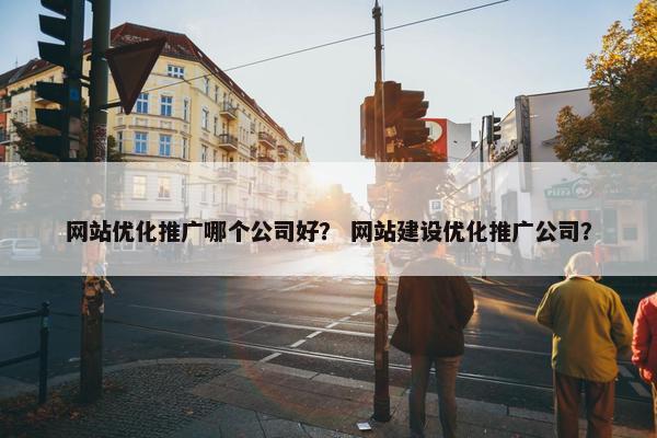 网站优化推广哪个公司好？ 网站建设优化推广公司？