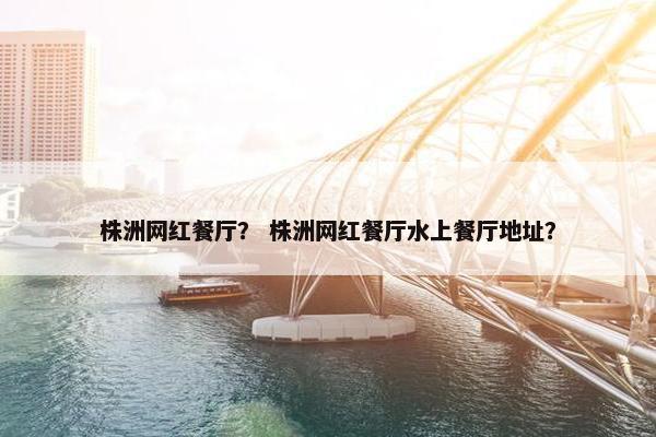 株洲网红餐厅？ 株洲网红餐厅水上餐厅地址？