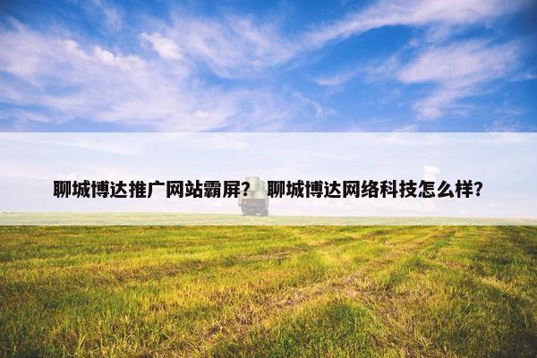 聊城博达推广网站霸屏？ 聊城博达网络科技怎么样？