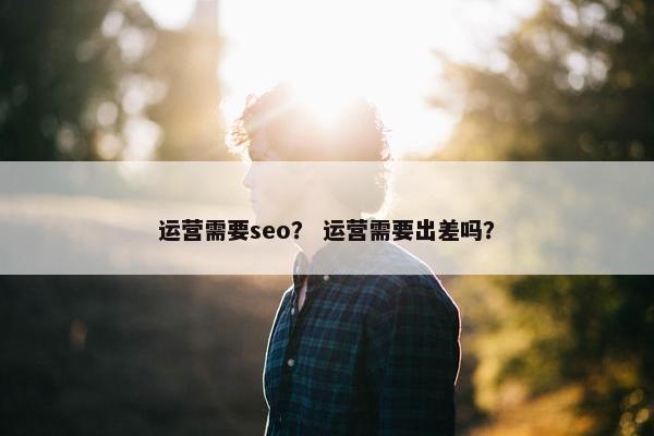 运营需要seo？ 运营需要出差吗？