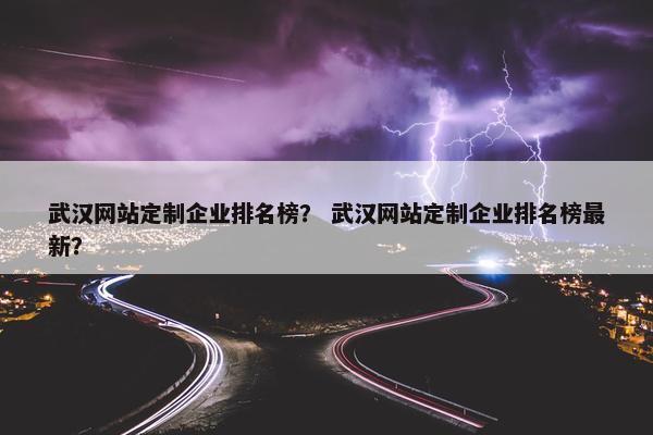 武汉网站定制企业排名榜？ 武汉网站定制企业排名榜最新？