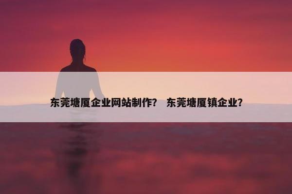 东莞塘厦企业网站制作？ 东莞塘厦镇企业？