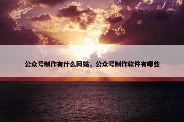 公众号制作有什么网站，公众号制作软件有哪些