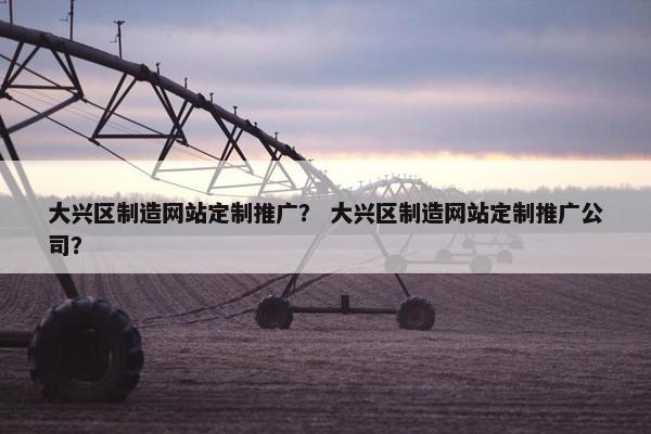 大兴区制造网站定制推广？ 大兴区制造网站定制推广公司？