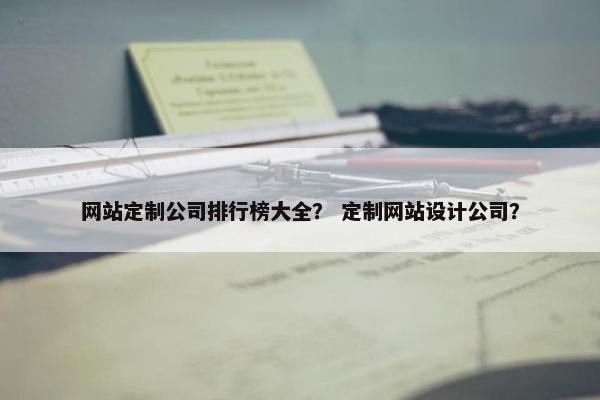 网站定制公司排行榜大全？ 定制网站设计公司？