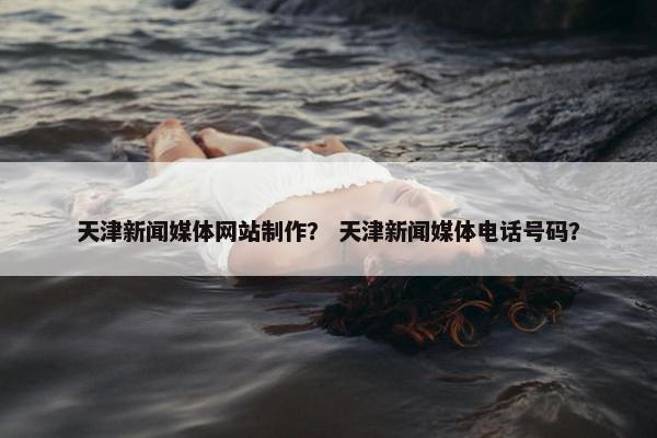 天津新闻媒体网站制作？ 天津新闻媒体电话号码？