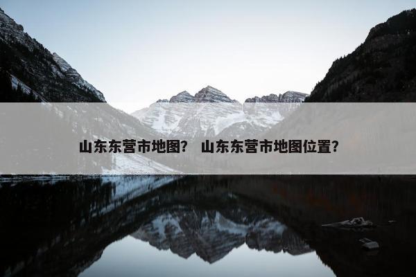 山东东营市地图？ 山东东营市地图位置？