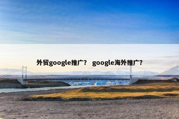 外贸google推广？ google海外推广？