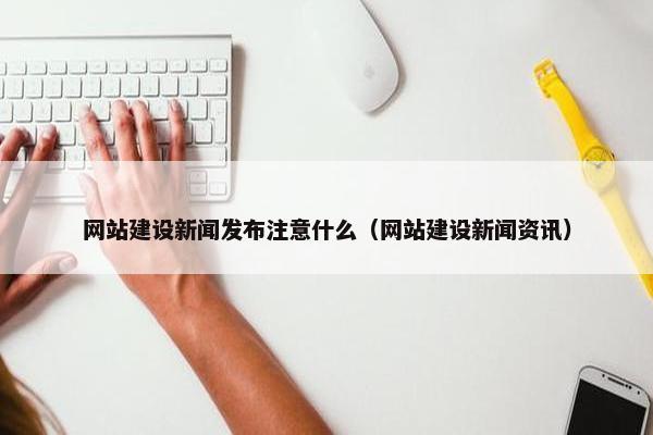 网站建设新闻发布注意什么（网站建设新闻资讯）