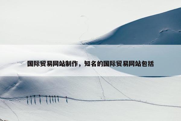 国际贸易网站制作，知名的国际贸易网站包括