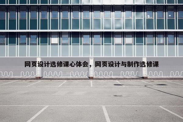网页设计选修课心体会，网页设计与制作选修课