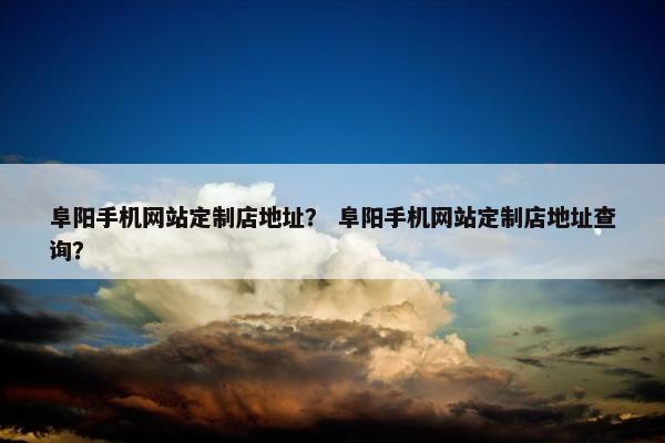 阜阳手机网站定制店地址？ 阜阳手机网站定制店地址查询？