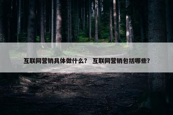 互联网营销具体做什么？ 互联网营销包括哪些？