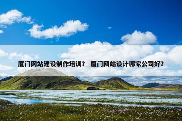 厦门网站建设制作培训？ 厦门网站设计哪家公司好？