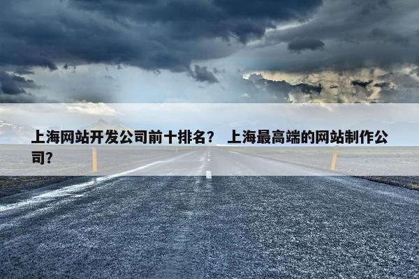 上海网站开发公司前十排名？ 上海最高端的网站制作公司？