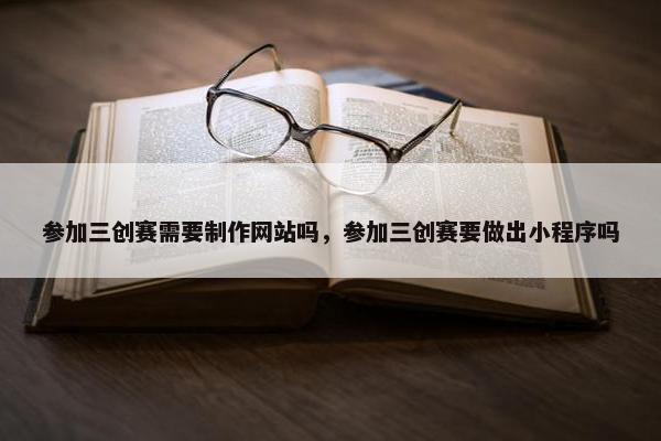 参加三创赛需要制作网站吗，参加三创赛要做出小程序吗